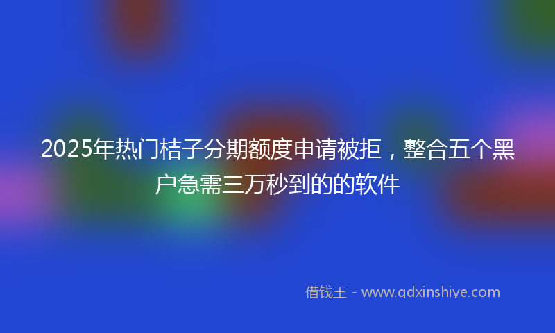 2025年热门桔子分期额度申请被拒，整合五个黑户急需三万秒到的的软件