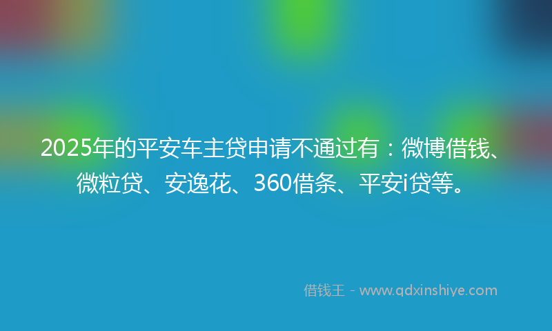 2025年的平安车主贷申请不通过有:微博借钱、微粒贷、安逸花、360借条、平安i贷等。