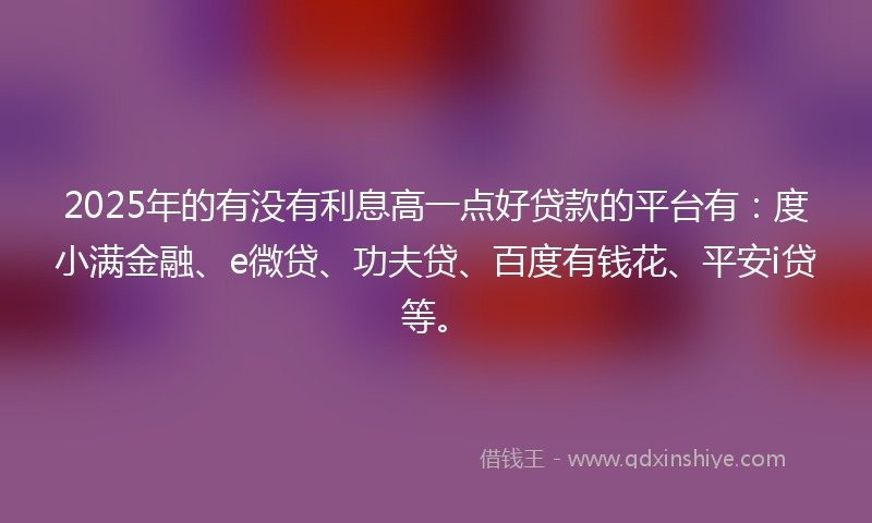 2025年的有没有利息高一点好贷款的平台有：度小满金融、e微贷、功夫贷、百度有钱花、平安i贷等。