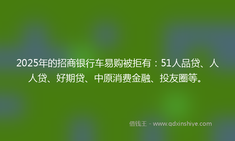 2025年的招商银行车易购被拒有：51人品贷、人人贷、好期贷、中原消费金融、投友圈等。