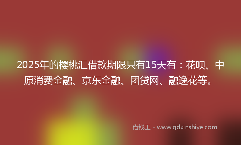 2025年的樱桃汇借款期限只有15天有：花呗、中原消费金融、京东金融、团贷网、融逸花等。