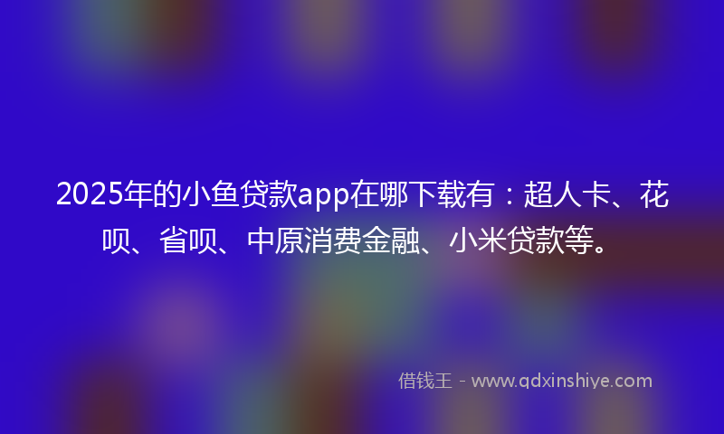 2025年的小鱼贷款app在哪下载有：超人卡、花呗、省呗、中原消费金融、小米贷款等。