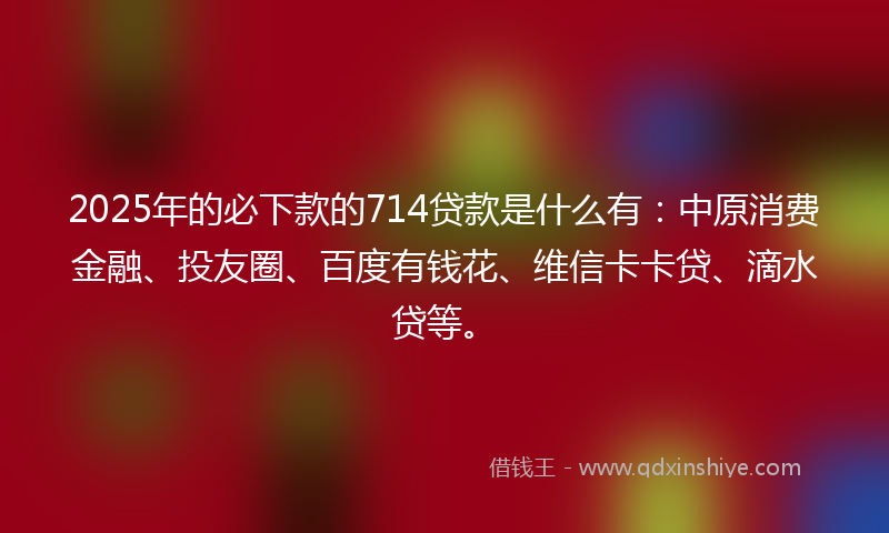 2025年的必下款的714贷款是什么有：中原消费金融、投友圈、百度有钱花、维信卡卡贷、滴水贷等。