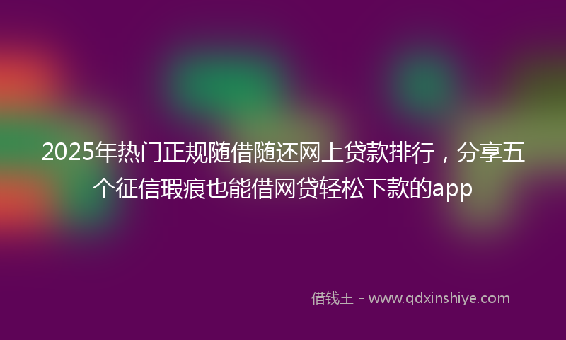 2025年热门正规随借随还网上贷款排行，分享五个征信瑕疵也能借网贷轻松下款的app
