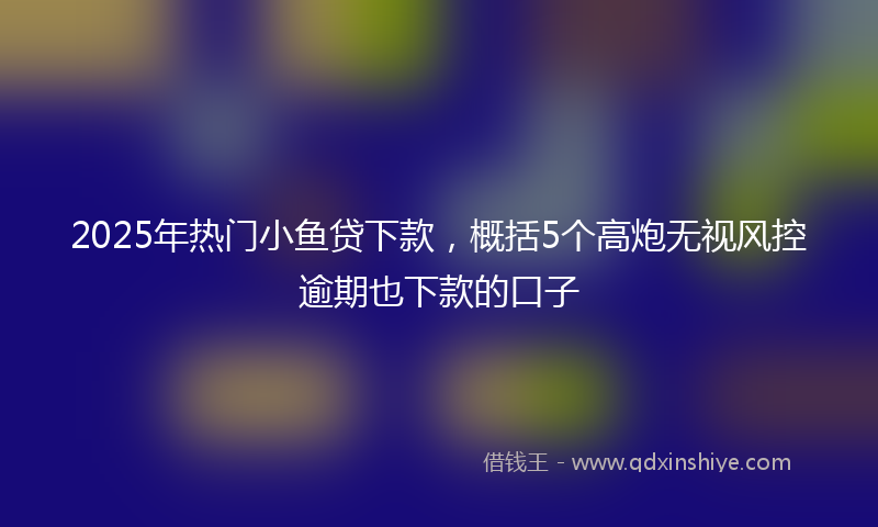 2025年热门小鱼贷下款，概括5个高炮无视风控逾期也下款的口子