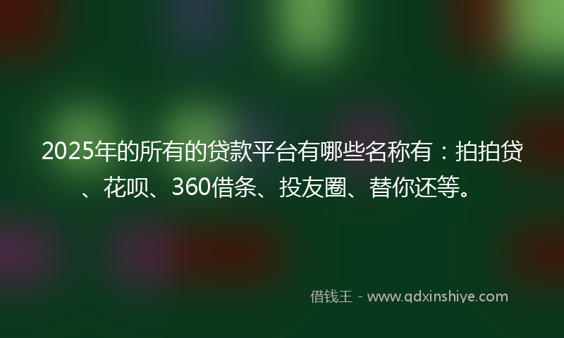 2025年的所有的贷款平台有哪些名称有:拍拍贷、花呗、360借条、投友圈、替你还等。