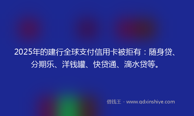 2025年的建行全球支付信用卡被拒有：随身贷、分期乐、洋钱罐、快贷通、滴水贷等。