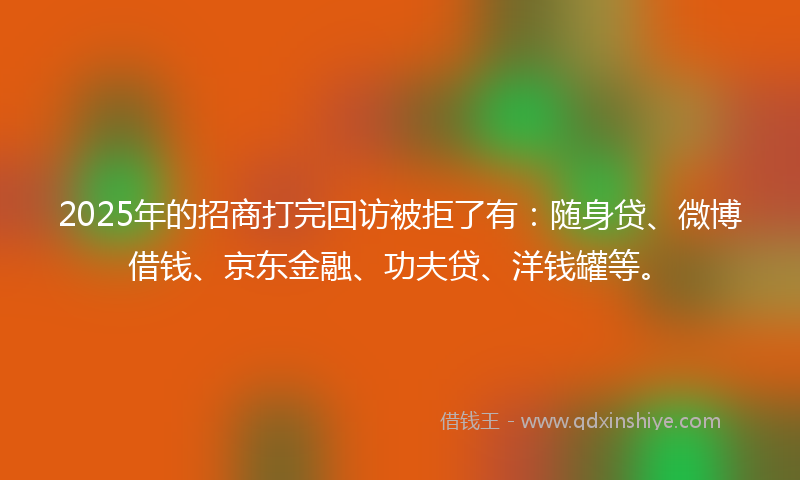 2025年的招商打完回访被拒了有：随身贷、微博借钱、京东金融、功夫贷、洋钱罐等。