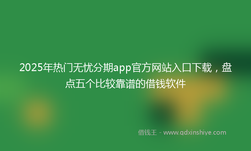 2025年热门无忧分期app官方网站入口下载，盘点五个比较靠谱的借钱软件