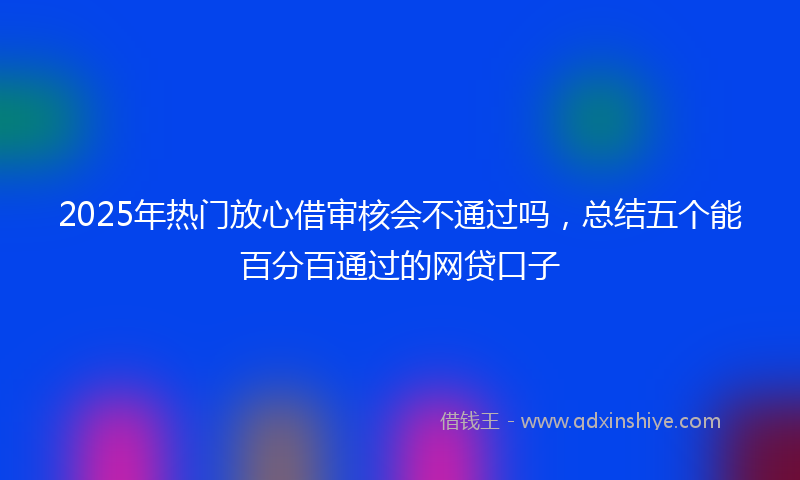 2025年热门放心借审核会不通过吗，总结五个能百分百通过的网贷口子