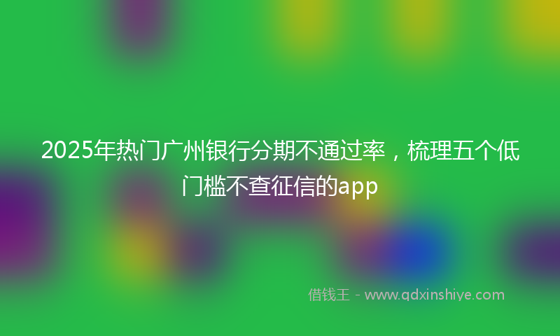 2025年热门广州银行分期不通过率，梳理五个低门槛不查征信的app