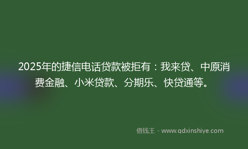 2025年的捷信电话贷款被拒有：我来贷、中原消费金融、小米贷款、分期乐、快贷通等。