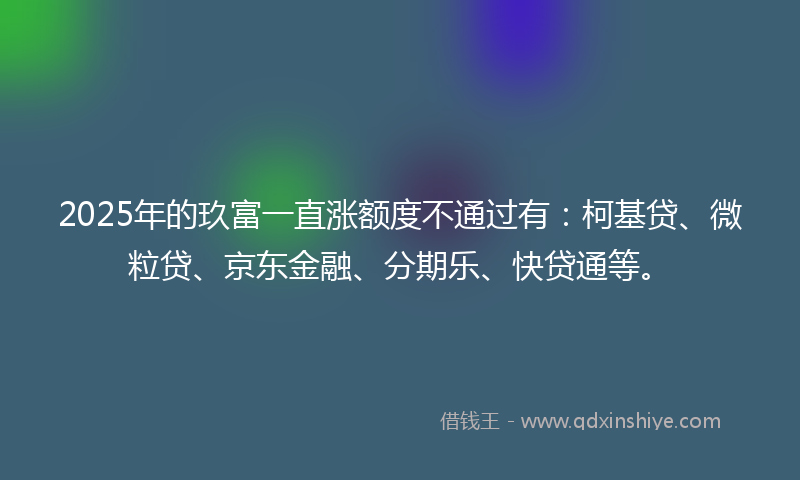 2025年的玖富一直涨额度不通过有：柯基贷、微粒贷、京东金融、分期乐、快贷通等。
