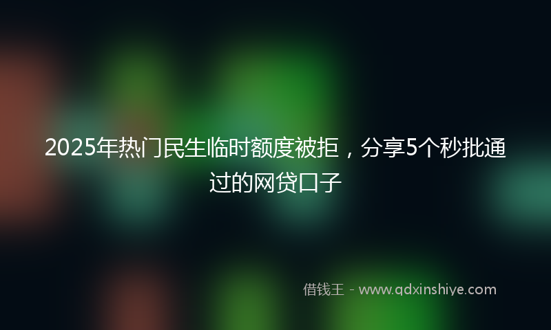 2025年热门民生临时额度被拒，分享5个秒批通过的网贷口子
