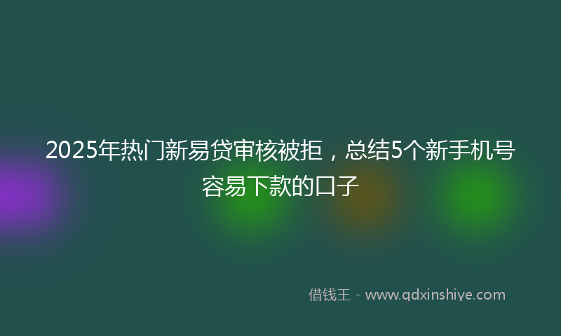 2025年热门新易贷审核被拒，总结5个新手机号容易下款的口子