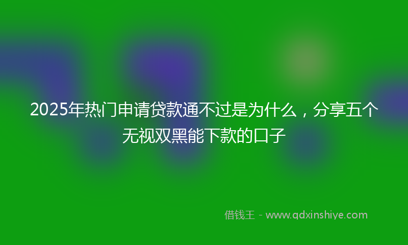 2025年热门申请贷款通不过是为什么，分享五个无视双黑能下款的口子