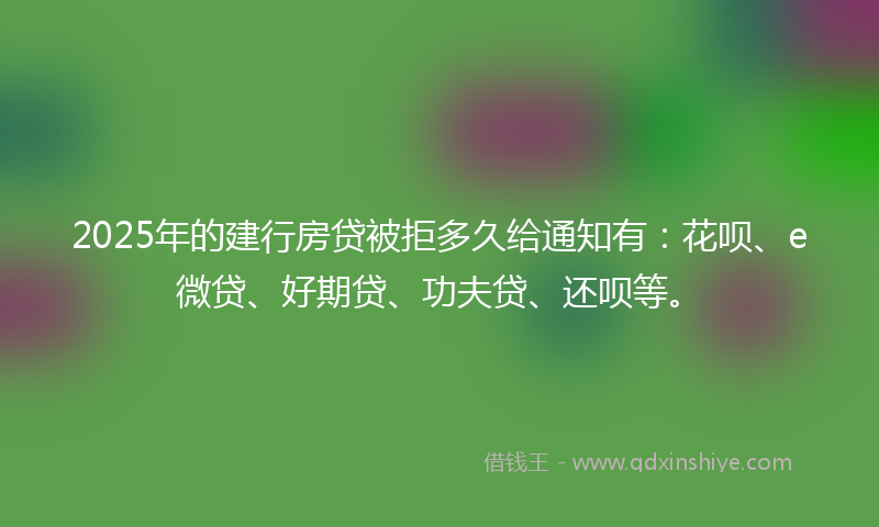 2025年的建行房贷被拒多久给通知有：花呗、e微贷、好期贷、功夫贷、还呗等。