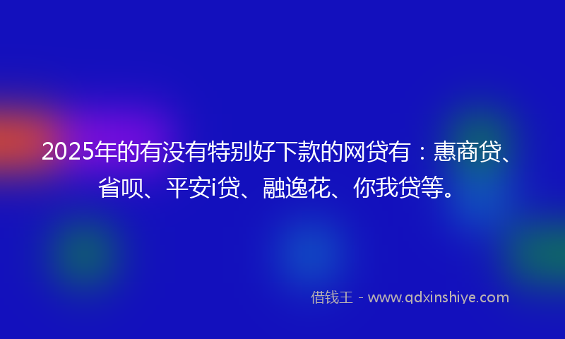 2025年的有没有特别好下款的网贷有：惠商贷、省呗、平安i贷、融逸花、你我贷等。