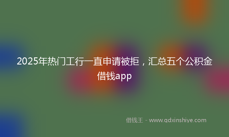 2025年热门工行一直申请被拒，汇总五个公积金借钱app