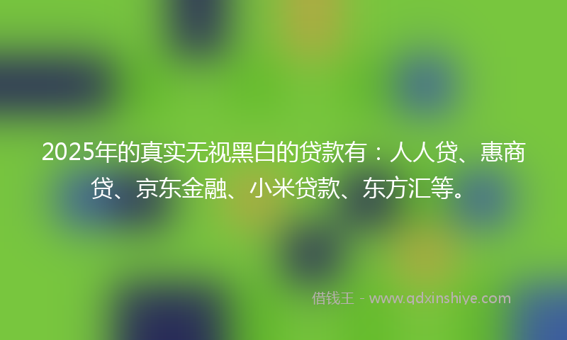 2025年的真实无视黑白的贷款有：人人贷、惠商贷、京东金融、小米贷款、东方汇等。