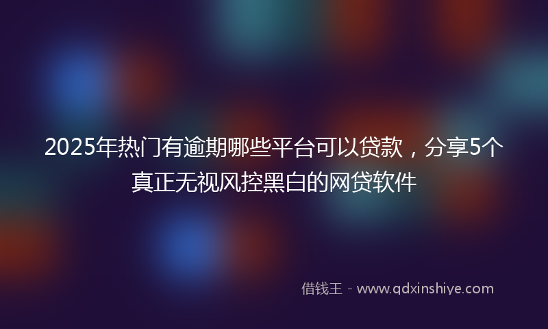2025年热门有逾期哪些平台可以贷款，分享5个真正无视风控黑白的网贷软件