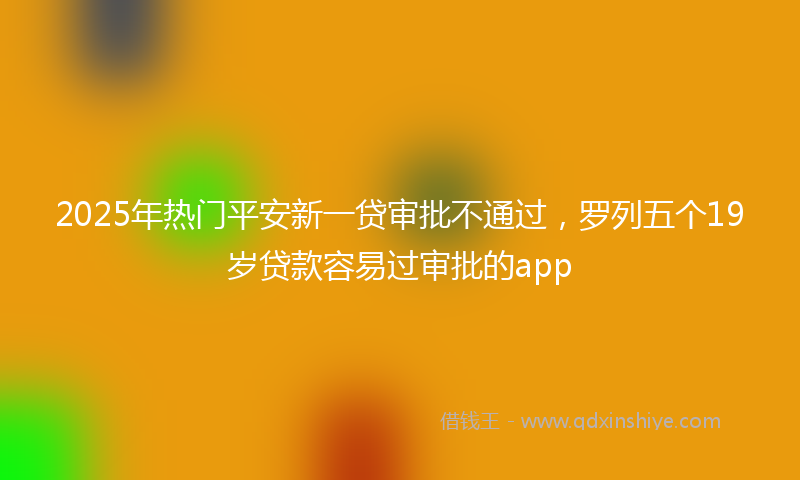 2025年热门平安新一贷审批不通过，罗列五个19岁贷款容易过审批的app