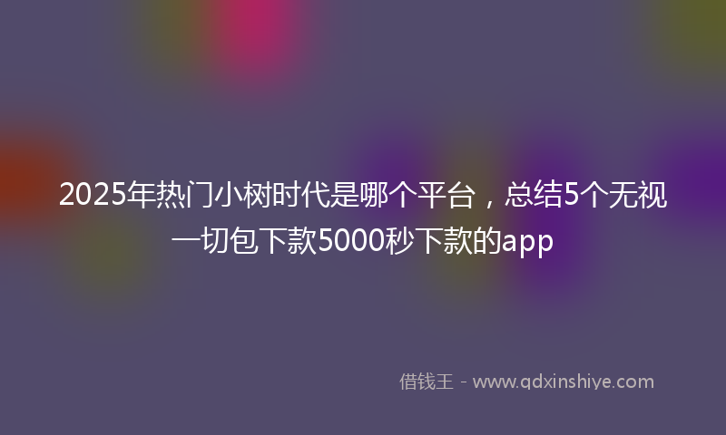 2025年热门小树时代是哪个平台，总结5个无视一切包下款5000秒下款的app