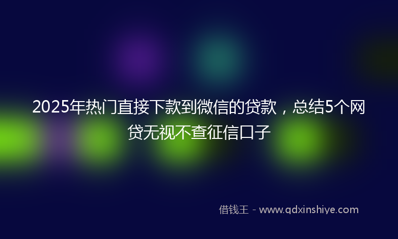 2025年热门直接下款到微信的贷款，总结5个网贷无视不查征信口子