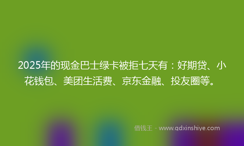 2025年的现金巴士绿卡被拒七天有：好期贷、小花钱包、美团生活费、京东金融、投友圈等。