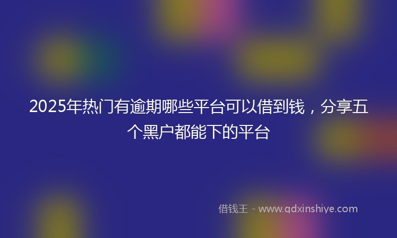 2025年热门有逾期哪些平台可以借到钱，分享五个黑户都能下的平台