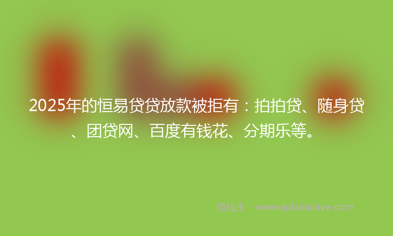 2025年的恒易贷贷放款被拒有：拍拍贷、随身贷、团贷网、百度有钱花、分期乐等。