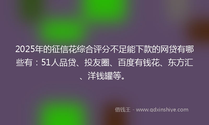 2025年的征信花综合评分不足能下款的网贷有哪些有:51人品贷、投友圈、百度有钱花、东方汇、洋钱罐等。