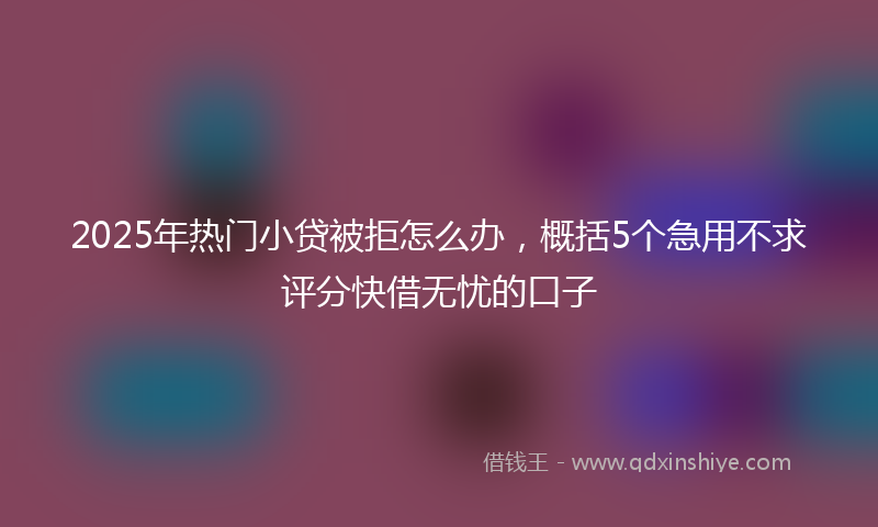 2025年热门小贷被拒怎么办，概括5个急用不求评分快借无忧的口子