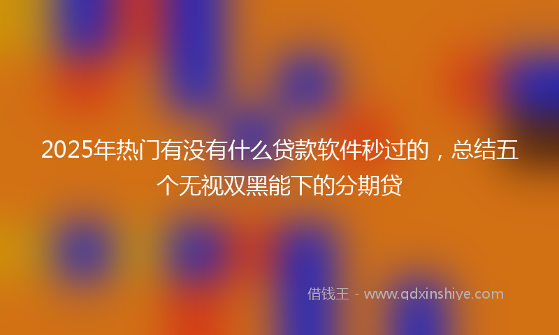 2025年热门有没有什么贷款软件秒过的，总结五个无视双黑能下的分期贷