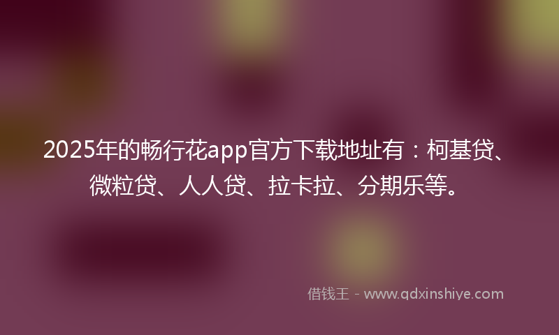 2025年的畅行花app官方下载地址有：柯基贷、微粒贷、人人贷、拉卡拉、分期乐等。