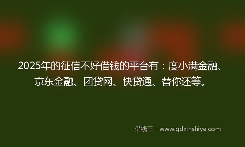 2025年的征信不好借钱的平台有：度小满金融、京东金融、团贷网、快贷通、替你还等。