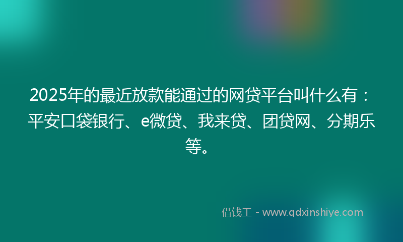 2025年的最近放款能通过的网贷平台叫什么有：平安口袋银行、e微贷、我来贷、团贷网、分期乐等。