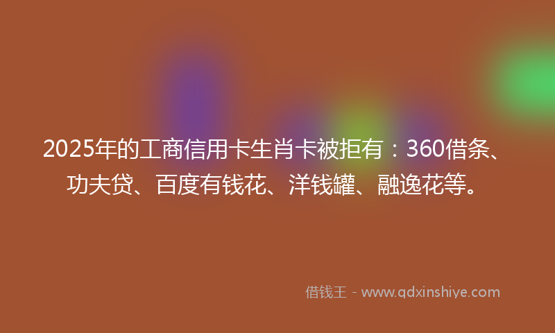 2025年的工商信用卡生肖卡被拒有：360借条、功夫贷、百度有钱花、洋钱罐、融逸花等。