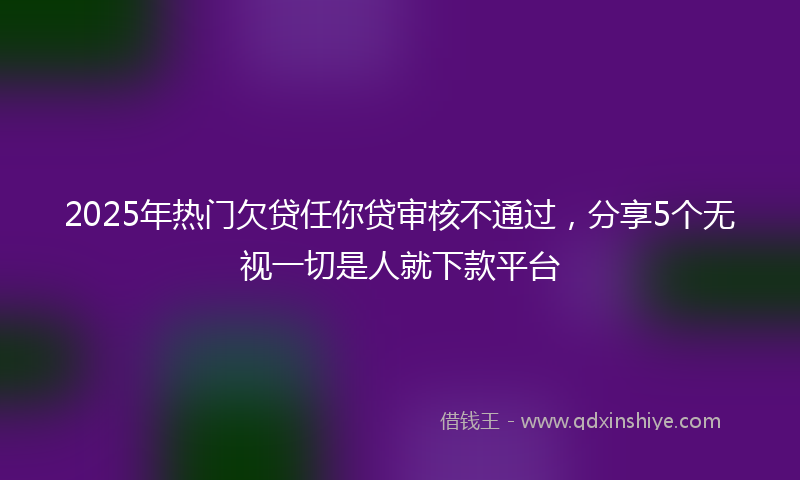 2025年热门欠贷任你贷审核不通过，分享5个无视一切是人就下款平台