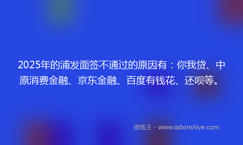 2025年的浦发面签不通过的原因有：你我贷、中原消费金融、京东金融、百度有钱花、还呗等。