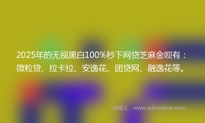 2025年的无视黑白100%秒下网贷芝麻金呗有：微粒贷、拉卡拉、安逸花、团贷网、融逸花等。