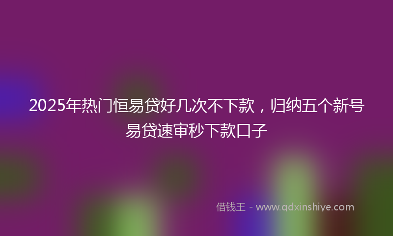 2025年热门恒易贷好几次不下款，归纳五个新号易贷速审秒下款口子