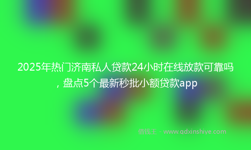 2025年热门济南私人贷款24小时在线放款可靠吗，盘点5个最新秒批小额贷款app