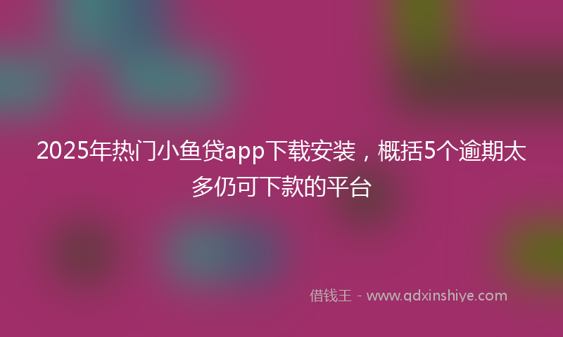 2025年热门小鱼贷app下载安装，概括5个逾期太多仍可下款的平台