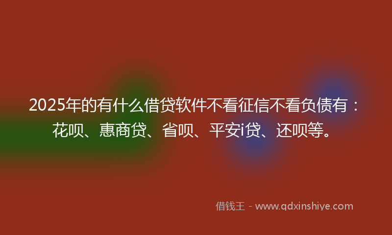 2025年的有什么借贷软件不看征信不看负债有：花呗、惠商贷、省呗、平安i贷、还呗等。