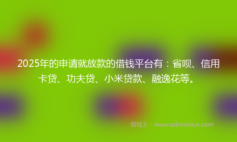 2025年的申请就放款的借钱平台有：省呗、信用卡贷、功夫贷、小米贷款、融逸花等。
