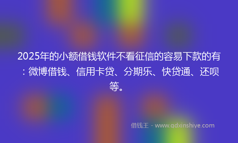 2025年的小额借钱软件不看征信的容易下款的有：微博借钱、信用卡贷、分期乐、快贷通、还呗等。