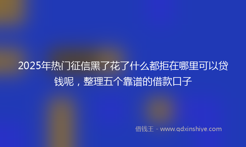 2025年热门征信黑了花了什么都拒在哪里可以贷钱呢，整理五个靠谱的借款口子