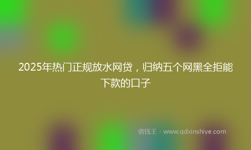2025年热门正规放水网贷，归纳五个网黑全拒能下款的口子