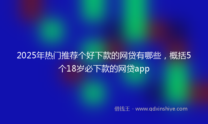 2025年热门推荐个好下款的网贷有哪些，概括5个18岁必下款的网贷app